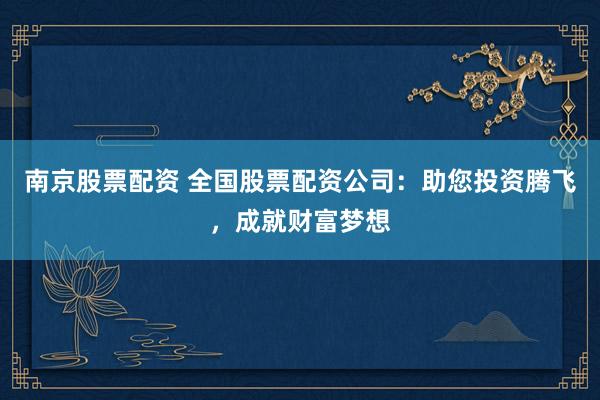 南京股票配资 全国股票配资公司：助您投资腾飞，成就财富梦想