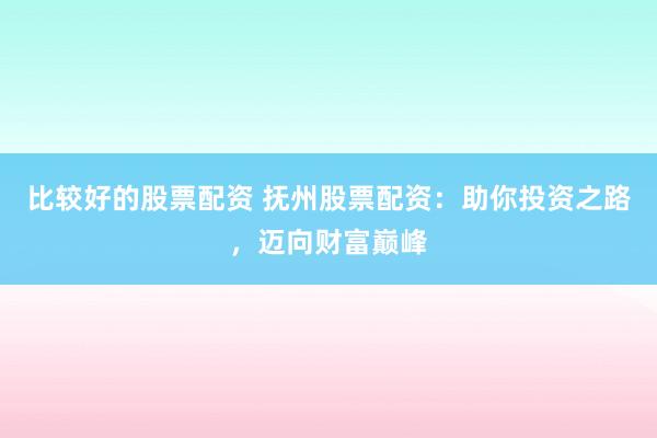 比较好的股票配资 抚州股票配资：助你投资之路，迈向财富巅峰