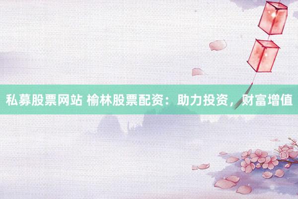 私募股票网站 榆林股票配资：助力投资，财富增值