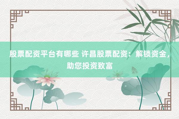 股票配资平台有哪些 许昌股票配资：解锁资金，助您投资致富