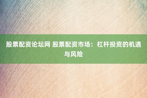 股票配资论坛网 股票配资市场：杠杆投资的机遇与风险
