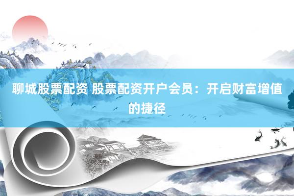 聊城股票配资 股票配资开户会员：开启财富增值的捷径