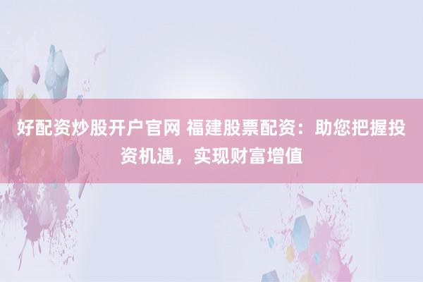 好配资炒股开户官网 福建股票配资：助您把握投资机遇，实现财富增值