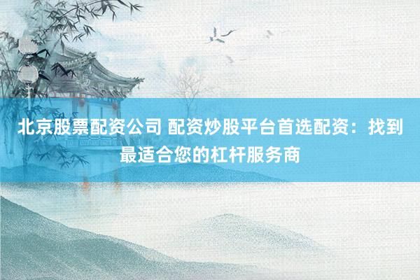 北京股票配资公司 配资炒股平台首选配资：找到最适合您的杠杆服务商