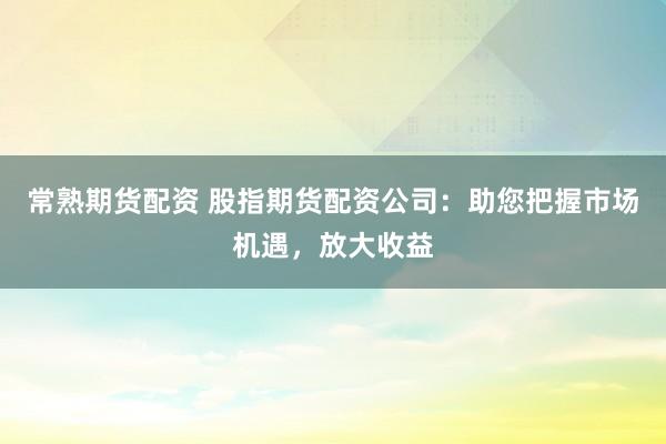 常熟期货配资 股指期货配资公司：助您把握市场机遇，放大收益