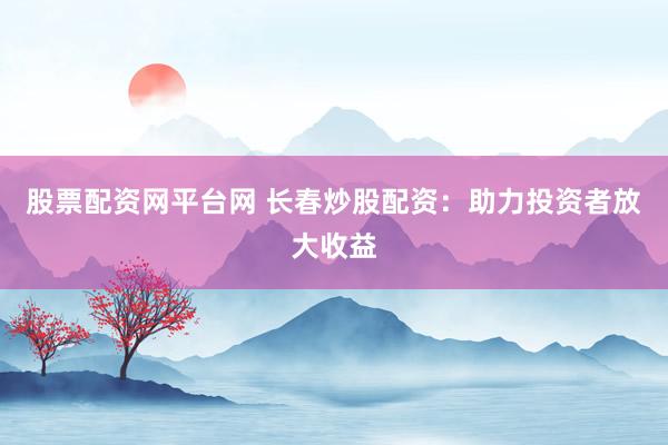 股票配资网平台网 长春炒股配资：助力投资者放大收益