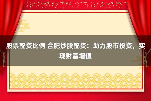 股票配资比例 合肥炒股配资：助力股市投资，实现财富增值
