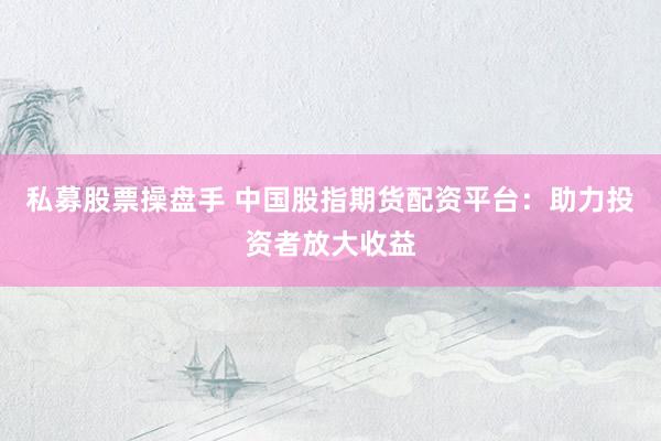 私募股票操盘手 中国股指期货配资平台：助力投资者放大收益