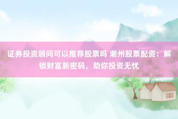 证券投资顾问可以推荐股票吗 潮州股票配资：解锁财富新密码，助你投资无忧