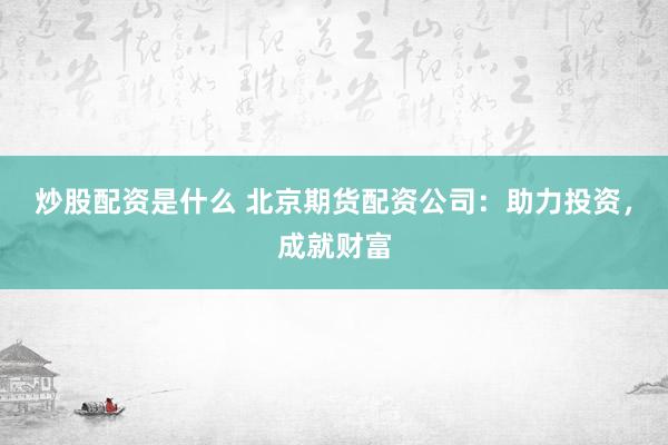 炒股配资是什么 北京期货配资公司：助力投资，成就财富