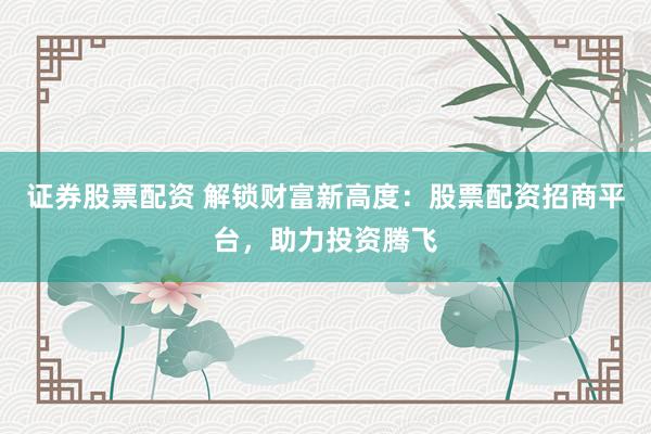 证券股票配资 解锁财富新高度：股票配资招商平台，助力投资腾飞