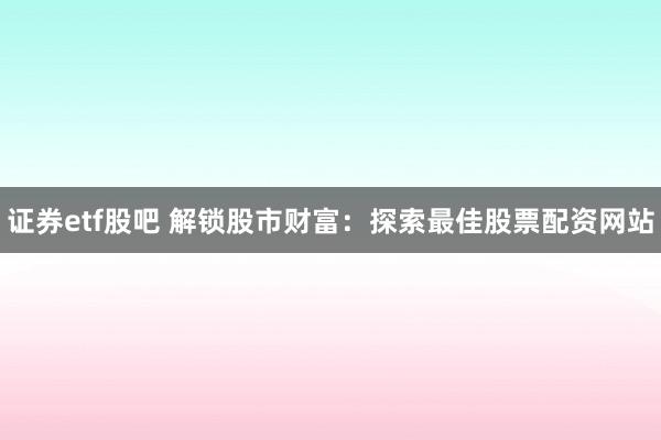 证券etf股吧 解锁股市财富：探索最佳股票配资网站