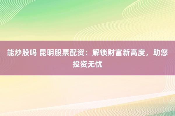 能炒股吗 昆明股票配资：解锁财富新高度，助您投资无忧