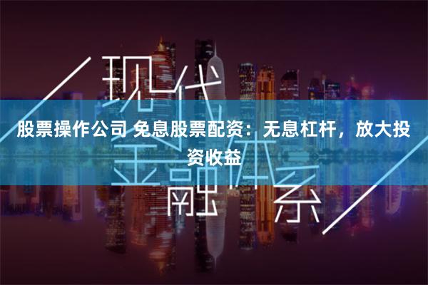 股票操作公司 免息股票配资：无息杠杆，放大投资收益
