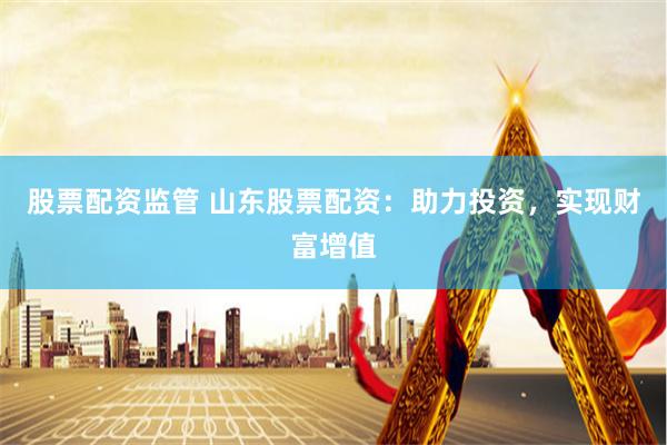 股票配资监管 山东股票配资：助力投资，实现财富增值