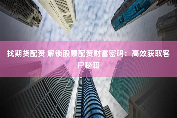找期货配资 解锁股票配资财富密码：高效获取客户秘籍