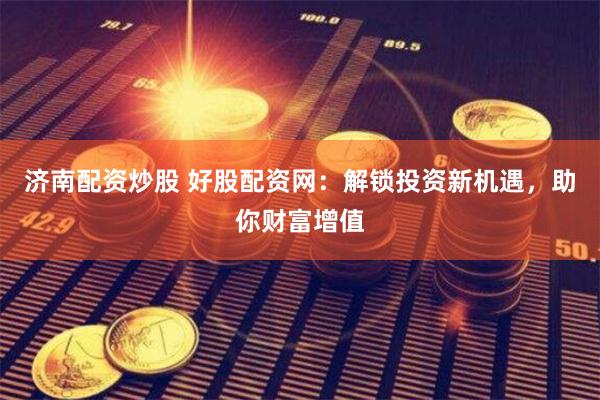 济南配资炒股 好股配资网:解锁投资新机遇,助你财富增值