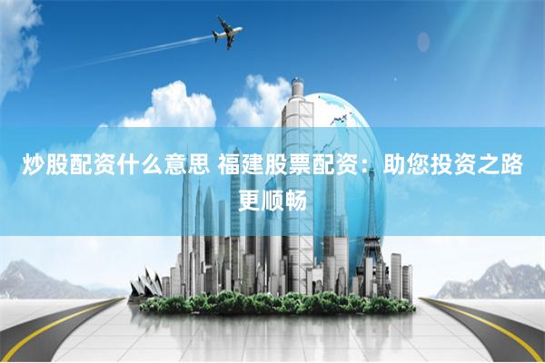 炒股配资什么意思 福建股票配资:助您投资之路更顺畅