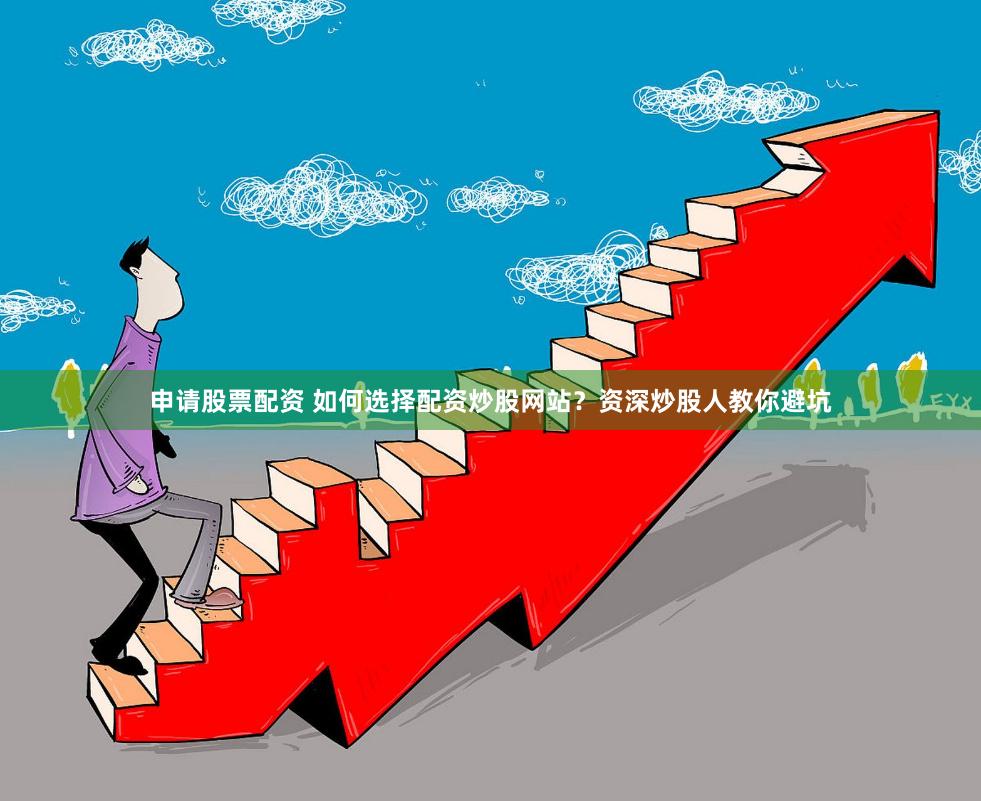 申请股票配资 如何选择配资炒股网站？资深炒股人教你避坑