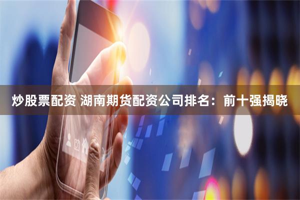 炒股票配资 湖南期货配资公司排名:前十强揭晓